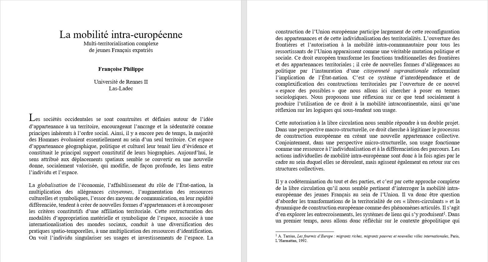 Fran�oise Philippe, Universit� de Rennes II : La mobilit� intra-europ�enne. La globalisation de l��conomie, l�affaiblissement du r�le de l��tat-nation, la multiplication des all�geances citoyennes, l�augmentation des ressources culturelles et symboliques, l�essor des moyens de communication, en leur rapidit� diff�renci�e, tendent � cr�er de nouvelles formes d�appartenances et � recomposer les crit�res constitutifs d�une affiliation territoriale. Cette restructuration des modalit�s d�appropriation mat�rielle et symbolique de l�espace, associ�e � une internationalisation des mondes sociaux, conduit � une diversification des pratiques spatio-temporelles, � une multiplication des ressources d�identification. On voit l�individu singulariser ses usages et investissements de l�espace. La construction de l�Union europ�enne participe largement de cette reconfiguration des appartenances et de cette individualisation des territorialit�s. L�ouverture des fronti�res et l�autorisation � la mobilit� intra-communautaire pour tous les ressortissants de l�Union apparaissent comme une v�ritable mutation politique et sociale. Ce droit europ�en transforme les fonctions traditionnelles des fronti�res et des appartenances territoriales ; il cr�e de nouvelles formes d�all�geances au politique par l�instauration d�une citoyennet� supranationale reformulant l�implication de l��tat-nation. C�est ce syst�me d�interd�pendance et de complexification des constructions territoriales par l�ouverture de ce nouvel � espace des possibles � que nous allons ici chercher � poser en termes sociologiques. Nous proposons une r�flexion sur ce que tend socialement � produire l�utilisation de ce droit � la mobilit� intracontinentale, ainsi qu�une r�flexion sur les logiques qui sous-tendent son usage.