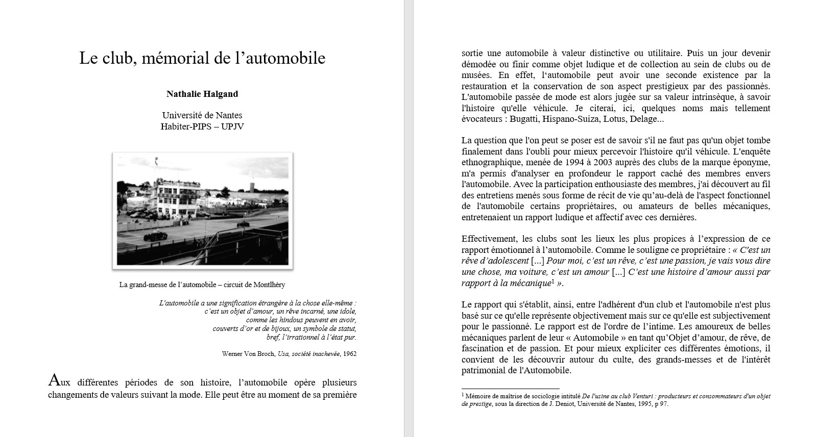 Nathalie Halgand, Le club, m�morial de l�automobile. La question que l'on peut se poser est de savoir s'il ne faut pas qu'un objet tombe finalement dans l'oubli pour mieux percevoir l'histoire qu'il v�hicule. L'enqu�te ethnographique, men�e de 1994 � 2003 aupr�s des clubs de la marque �ponyme, m'a permis d'analyser en profondeur le rapport cach� des membres envers l'automobile. Avec la participation enthousiaste des membres, j'ai d�couvert au fil des entretiens men�s sous forme de r�cit de vie qu�au-del� de l'aspect fonctionnel de l'automobile certains propri�taires, ou amateurs de belles m�caniques, entretenaient un rapport ludique et affectif avec ces derni�res. Effectivement, les clubs sont les lieux les plus propices � l�expression de ce rapport �motionnel � l�automobile. Comme le souligne ce propri�taire : � C'est un r�ve d�adolescent [...] Pour moi, c�est un r�ve, c�est une passion, je vais vous dire une chose, ma voiture, c�est un amour [...] C�est une histoire d�amour aussi par rapport � la m�canique  �.